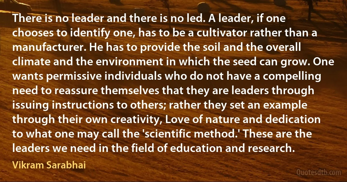 There is no leader and there is no led. A leader, if one chooses to identify one, has to be a cultivator rather than a manufacturer. He has to provide the soil and the overall climate and the environment in which the seed can grow. One wants permissive individuals who do not have a compelling need to reassure themselves that they are leaders through issuing instructions to others; rather they set an example through their own creativity, Love of nature and dedication to what one may call the 'scientific method.' These are the leaders we need in the field of education and research. (Vikram Sarabhai)