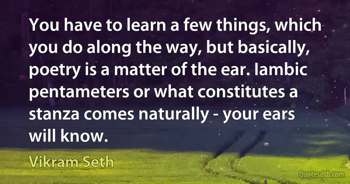 You have to learn a few things, which you do along the way, but basically, poetry is a matter of the ear. Iambic pentameters or what constitutes a stanza comes naturally - your ears will know. (Vikram Seth)