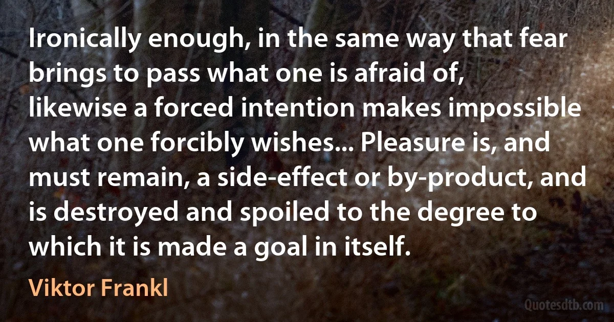 Ironically enough, in the same way that fear brings to pass what one is afraid of, likewise a forced intention makes impossible what one forcibly wishes... Pleasure is, and must remain, a side-effect or by-product, and is destroyed and spoiled to the degree to which it is made a goal in itself. (Viktor Frankl)