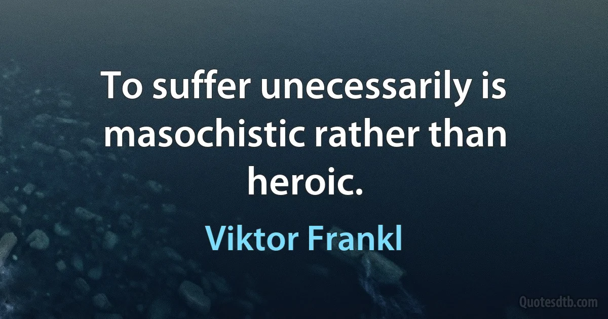 To suffer unecessarily is masochistic rather than heroic. (Viktor Frankl)