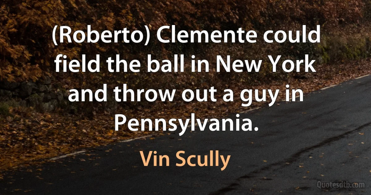 (Roberto) Clemente could field the ball in New York and throw out a guy in Pennsylvania. (Vin Scully)