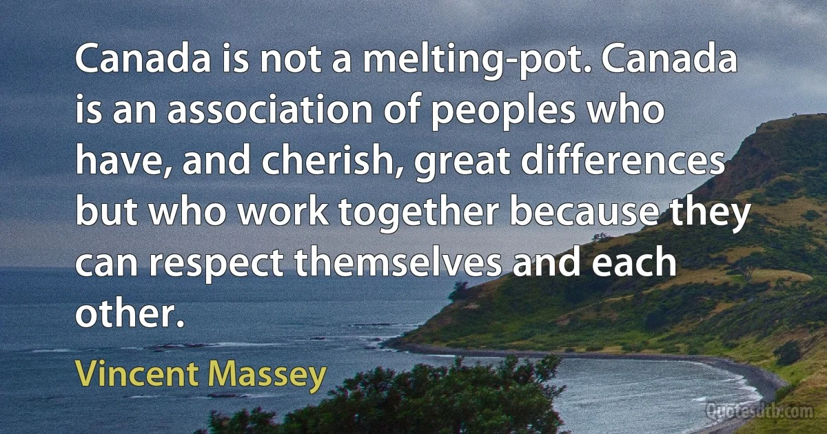 Canada is not a melting-pot. Canada is an association of peoples who have, and cherish, great differences but who work together because they can respect themselves and each other. (Vincent Massey)