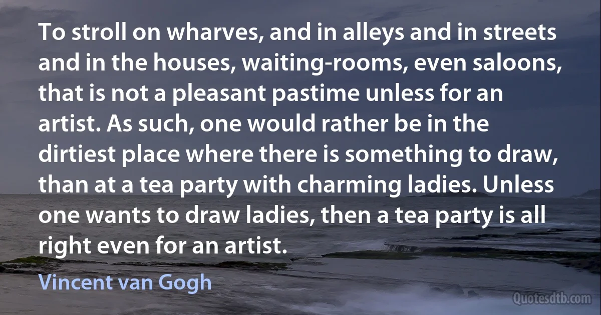 To stroll on wharves, and in alleys and in streets and in the houses, waiting-rooms, even saloons, that is not a pleasant pastime unless for an artist. As such, one would rather be in the dirtiest place where there is something to draw, than at a tea party with charming ladies. Unless one wants to draw ladies, then a tea party is all right even for an artist. (Vincent van Gogh)