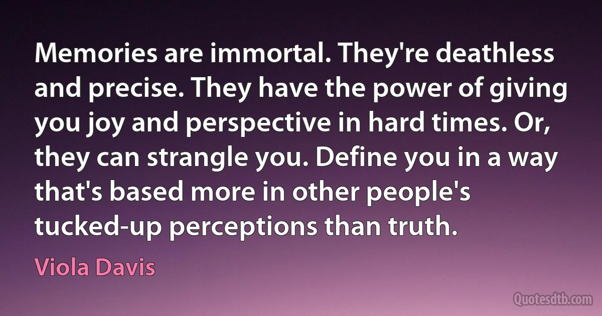 Memories are immortal. They're deathless and precise. They have the power of giving you joy and perspective in hard times. Or, they can strangle you. Define you in a way that's based more in other people's tucked-up perceptions than truth. (Viola Davis)