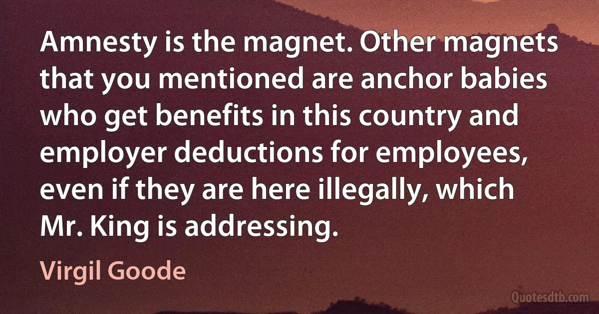 Amnesty is the magnet. Other magnets that you mentioned are anchor babies who get benefits in this country and employer deductions for employees, even if they are here illegally, which Mr. King is addressing. (Virgil Goode)