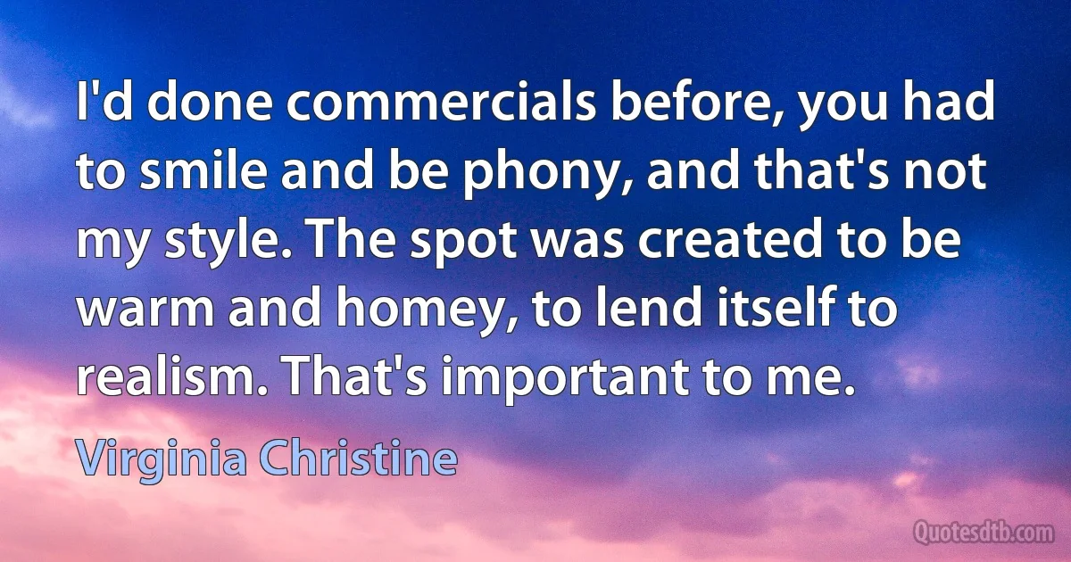 I'd done commercials before, you had to smile and be phony, and that's not my style. The spot was created to be warm and homey, to lend itself to realism. That's important to me. (Virginia Christine)