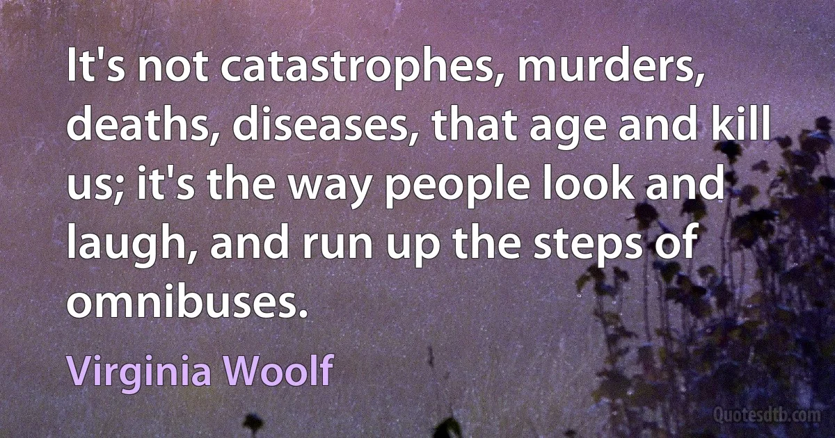 It's not catastrophes, murders, deaths, diseases, that age and kill us; it's the way people look and laugh, and run up the steps of omnibuses. (Virginia Woolf)