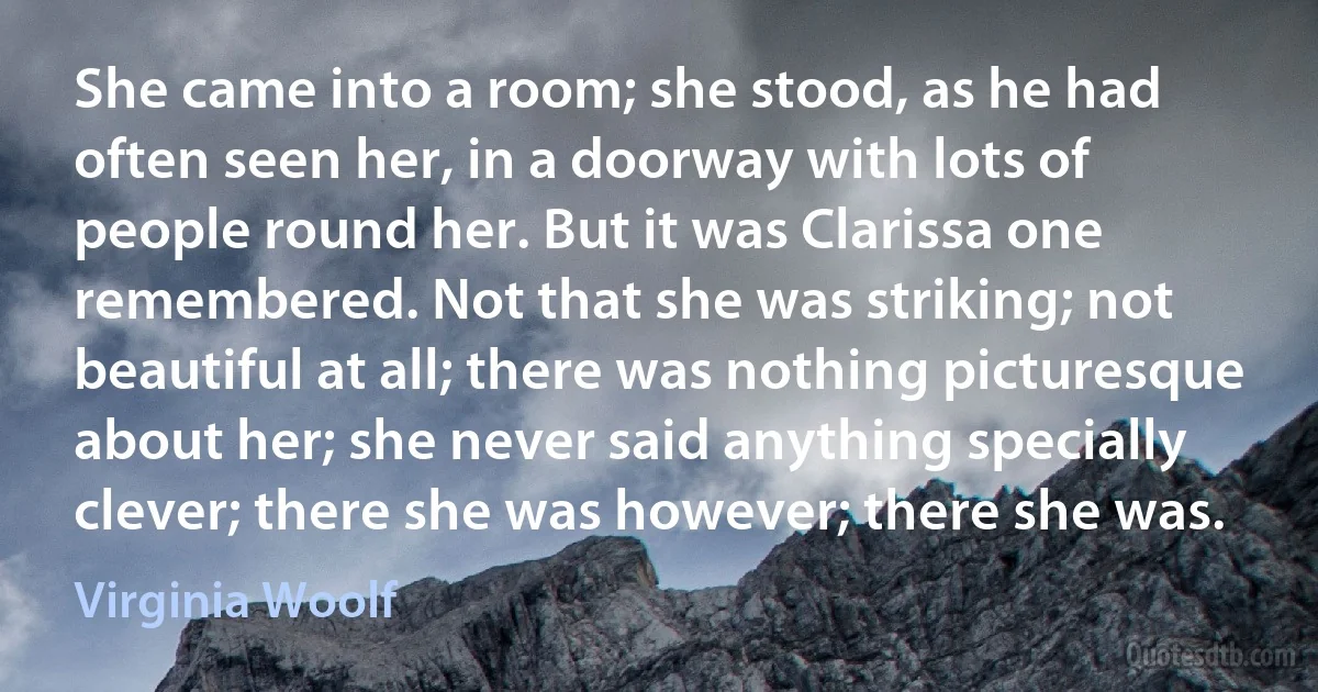 She came into a room; she stood, as he had often seen her, in a doorway with lots of people round her. But it was Clarissa one remembered. Not that she was striking; not beautiful at all; there was nothing picturesque about her; she never said anything specially clever; there she was however; there she was. (Virginia Woolf)