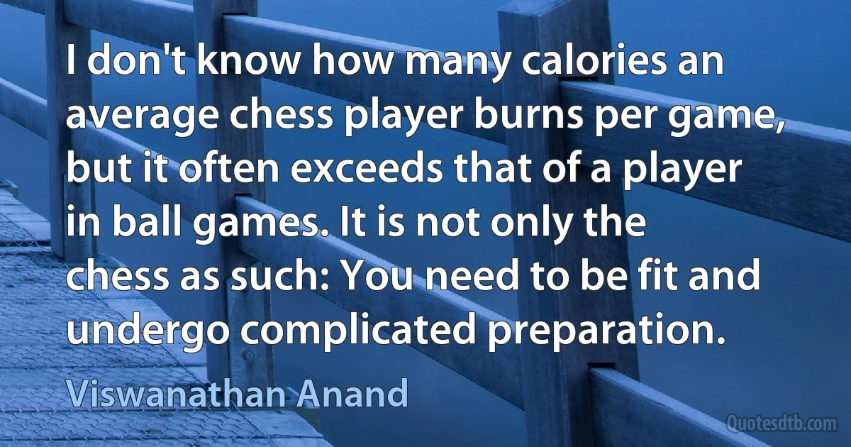 I don't know how many calories an average chess player burns per game, but it often exceeds that of a player in ball games. It is not only the chess as such: You need to be fit and undergo complicated preparation. (Viswanathan Anand)