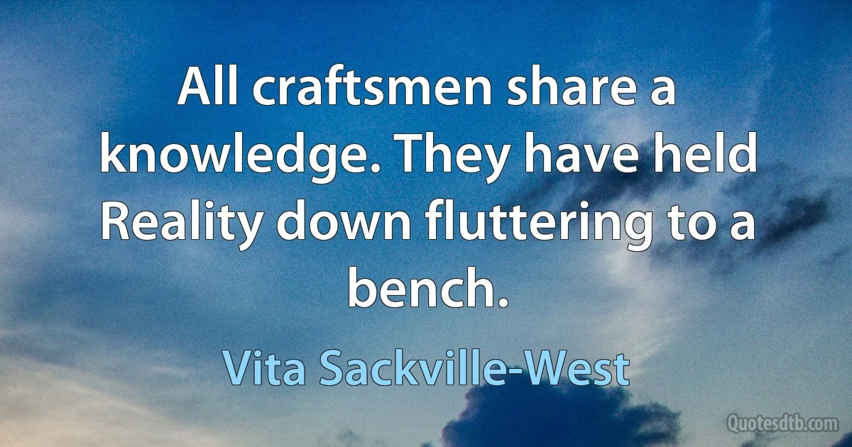 All craftsmen share a knowledge. They have held
Reality down fluttering to a bench. (Vita Sackville-West)