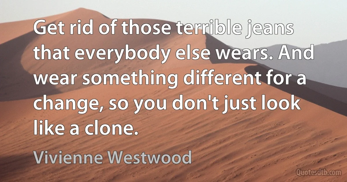 Get rid of those terrible jeans that everybody else wears. And wear something different for a change, so you don't just look like a clone. (Vivienne Westwood)