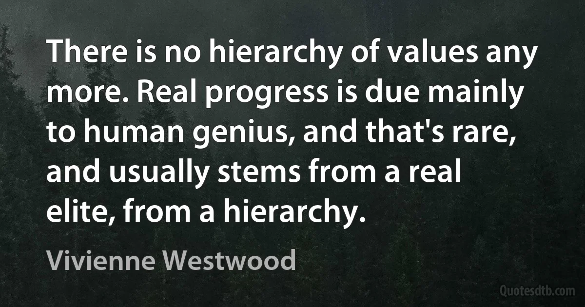 There is no hierarchy of values any more. Real progress is due mainly to human genius, and that's rare, and usually stems from a real elite, from a hierarchy. (Vivienne Westwood)