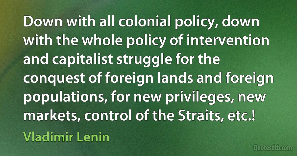 Down with all colonial policy, down with the whole policy of intervention and capitalist struggle for the conquest of foreign lands and foreign populations, for new privileges, new markets, control of the Straits, etc.! (Vladimir Lenin)