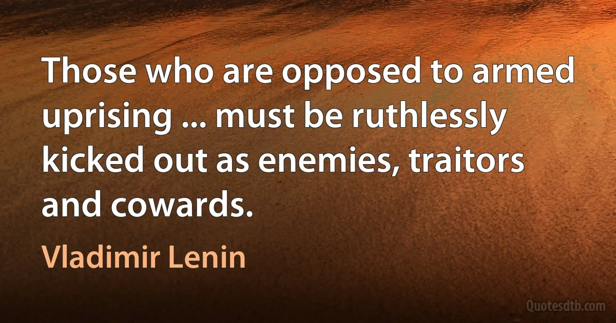 Those who are opposed to armed uprising ... must be ruthlessly kicked out as enemies, traitors and cowards. (Vladimir Lenin)