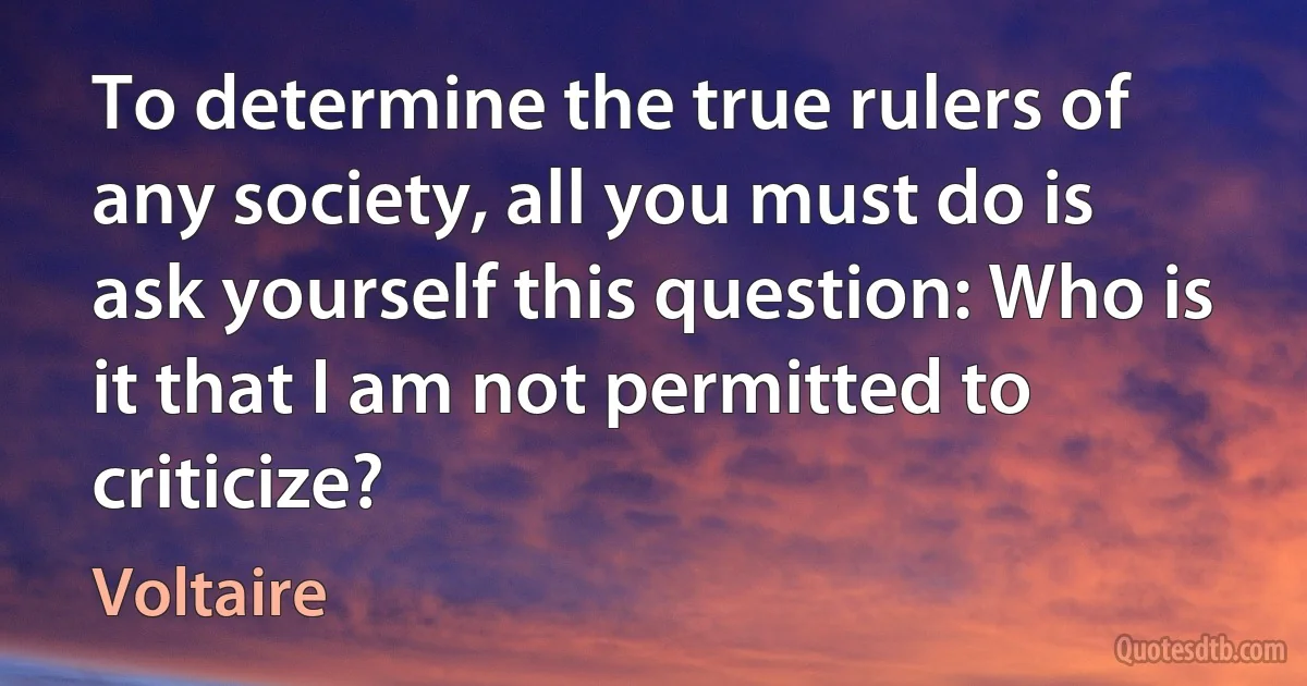 To determine the true rulers of any society, all you must do is ask yourself this question: Who is it that I am not permitted to criticize? (Voltaire)