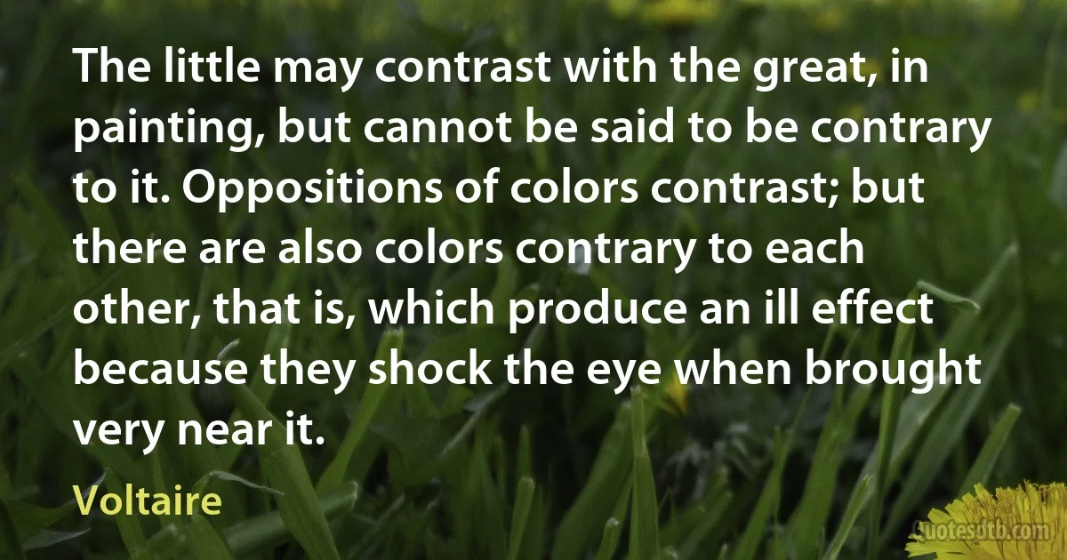 The little may contrast with the great, in painting, but cannot be said to be contrary to it. Oppositions of colors contrast; but there are also colors contrary to each other, that is, which produce an ill effect because they shock the eye when brought very near it. (Voltaire)