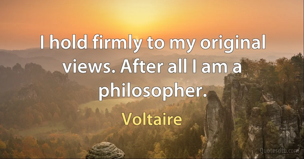 I hold firmly to my original views. After all I am a philosopher. (Voltaire)