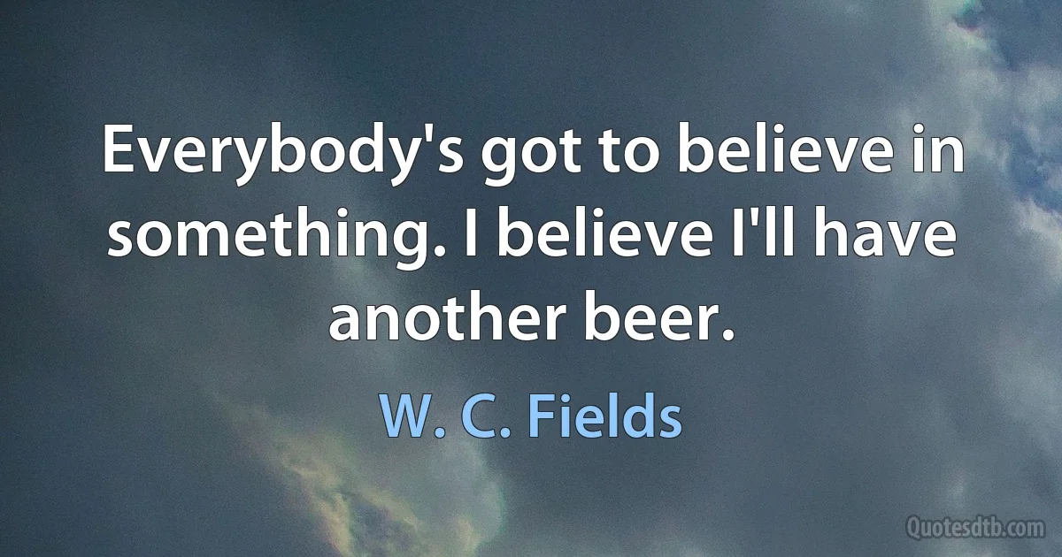 Everybody's got to believe in something. I believe I'll have another beer. (W. C. Fields)