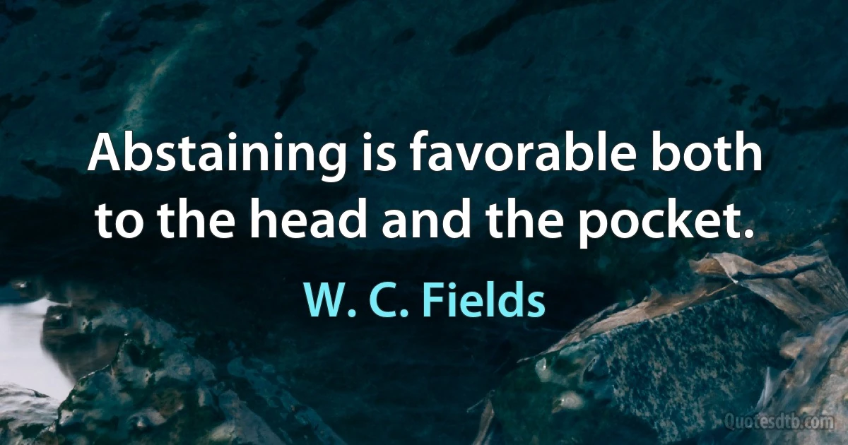 Abstaining is favorable both to the head and the pocket. (W. C. Fields)