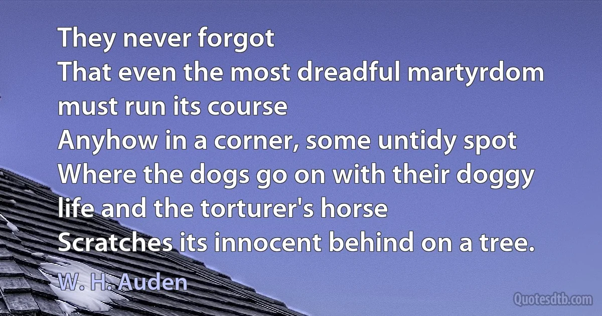 They never forgot
That even the most dreadful martyrdom must run its course
Anyhow in a corner, some untidy spot
Where the dogs go on with their doggy life and the torturer's horse
Scratches its innocent behind on a tree. (W. H. Auden)