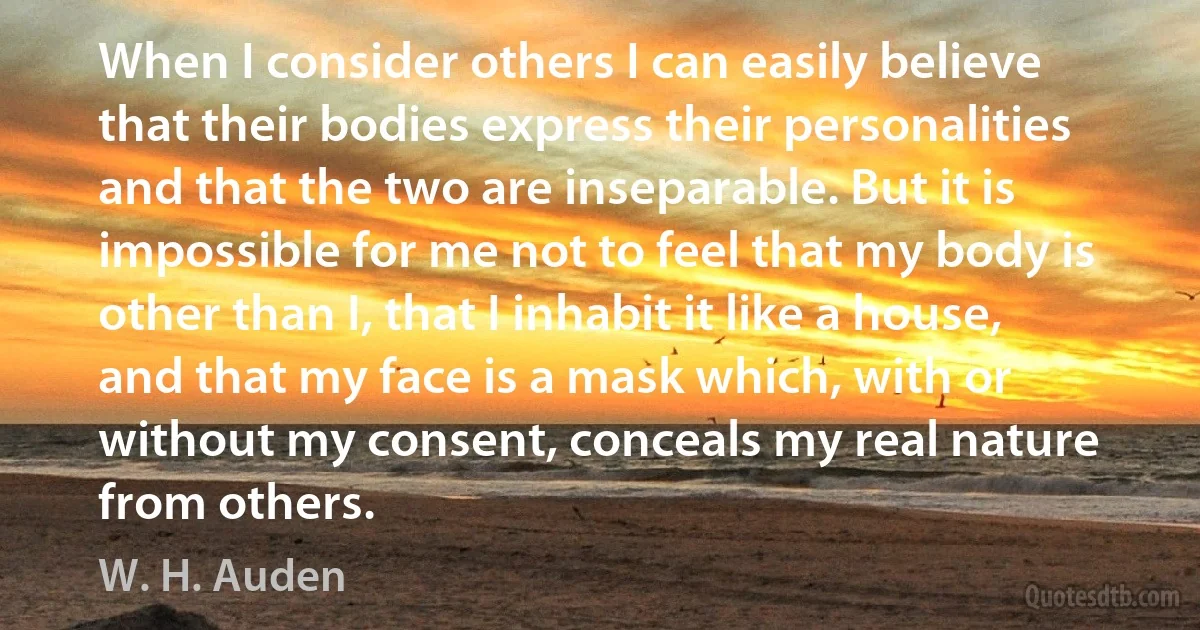 When I consider others I can easily believe that their bodies express their personalities and that the two are inseparable. But it is impossible for me not to feel that my body is other than I, that I inhabit it like a house, and that my face is a mask which, with or without my consent, conceals my real nature from others. (W. H. Auden)