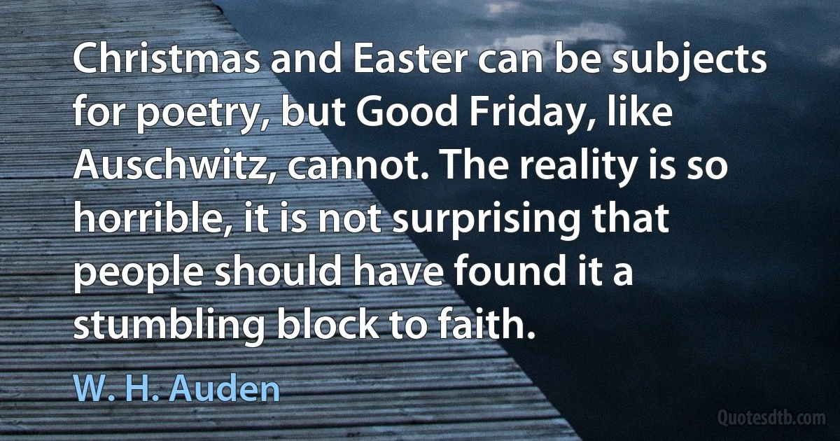 Christmas and Easter can be subjects for poetry, but Good Friday, like Auschwitz, cannot. The reality is so horrible, it is not surprising that people should have found it a stumbling block to faith. (W. H. Auden)