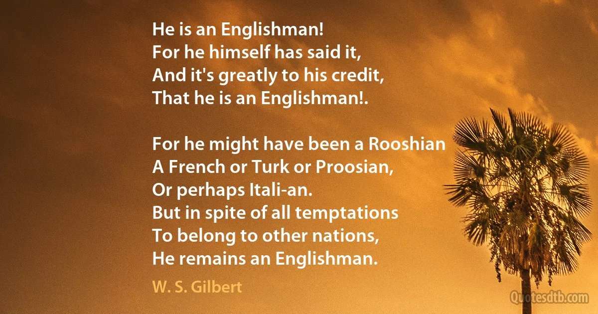 He is an Englishman!
For he himself has said it,
And it's greatly to his credit,
That he is an Englishman!.

For he might have been a Rooshian
A French or Turk or Proosian,
Or perhaps Itali-an.
But in spite of all temptations
To belong to other nations,
He remains an Englishman. (W. S. Gilbert)