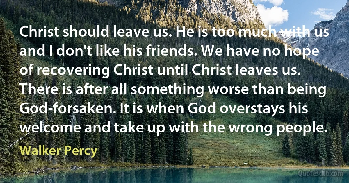 Christ should leave us. He is too much with us and I don't like his friends. We have no hope of recovering Christ until Christ leaves us. There is after all something worse than being God-forsaken. It is when God overstays his welcome and take up with the wrong people. (Walker Percy)