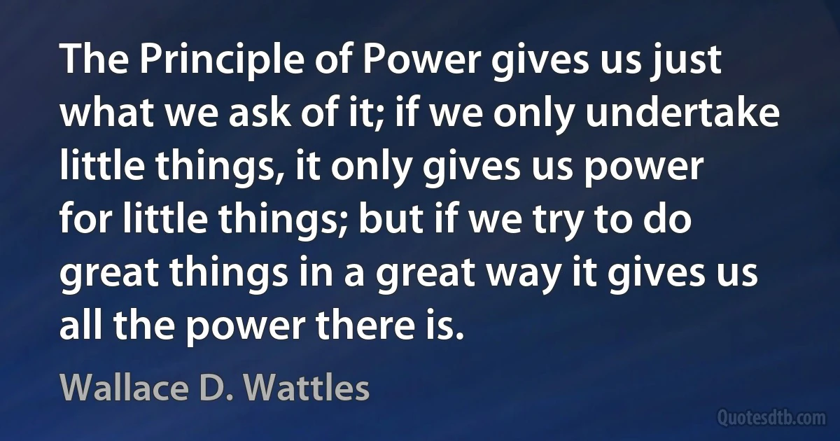 The Principle of Power gives us just what we ask of it; if we only undertake little things, it only gives us power for little things; but if we try to do great things in a great way it gives us all the power there is. (Wallace D. Wattles)