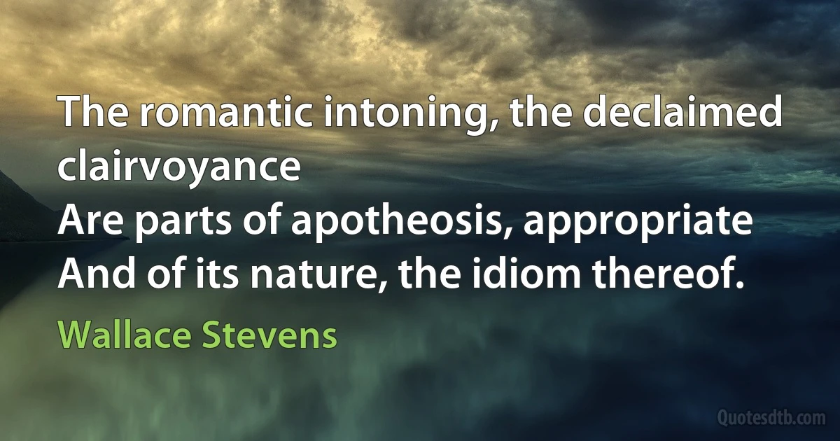 The romantic intoning, the declaimed clairvoyance
Are parts of apotheosis, appropriate
And of its nature, the idiom thereof. (Wallace Stevens)