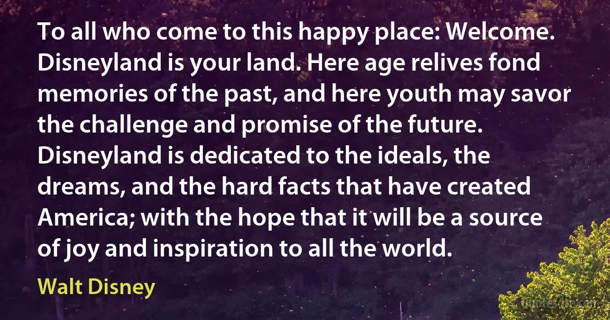 To all who come to this happy place: Welcome. Disneyland is your land. Here age relives fond memories of the past, and here youth may savor the challenge and promise of the future. Disneyland is dedicated to the ideals, the dreams, and the hard facts that have created America; with the hope that it will be a source of joy and inspiration to all the world. (Walt Disney)