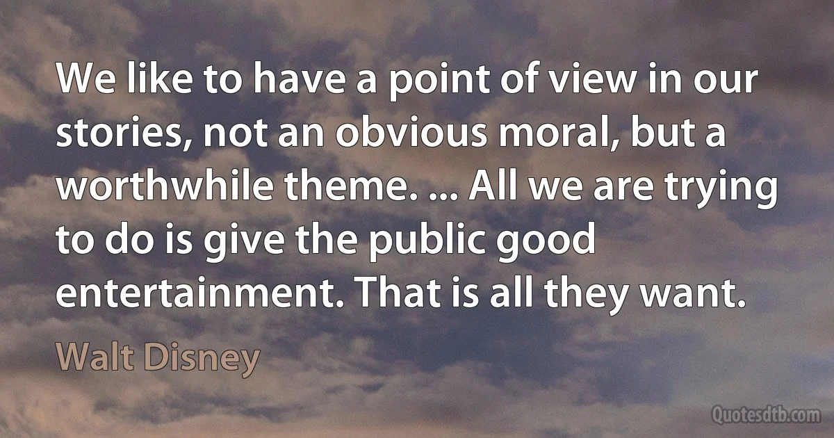 We like to have a point of view in our stories, not an obvious moral, but a worthwhile theme. ... All we are trying to do is give the public good entertainment. That is all they want. (Walt Disney)