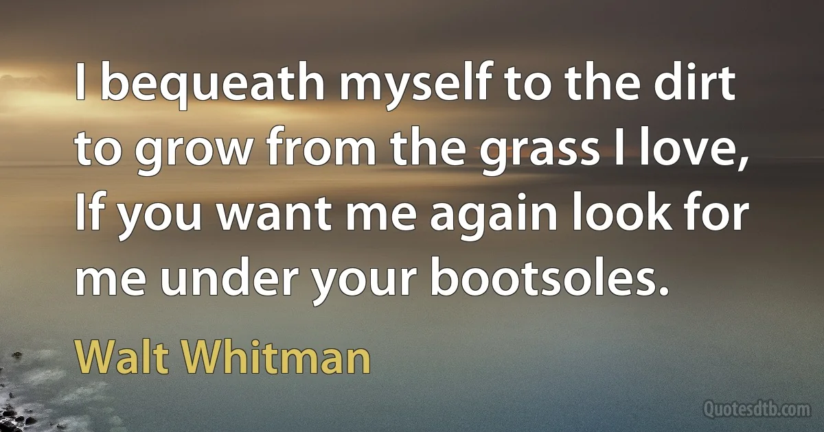 I bequeath myself to the dirt to grow from the grass I love,
If you want me again look for me under your bootsoles. (Walt Whitman)