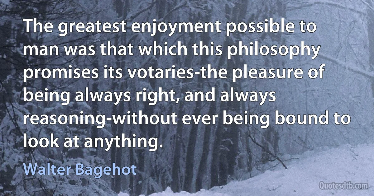 The greatest enjoyment possible to man was that which this philosophy promises its votaries-the pleasure of being always right, and always reasoning-without ever being bound to look at anything. (Walter Bagehot)