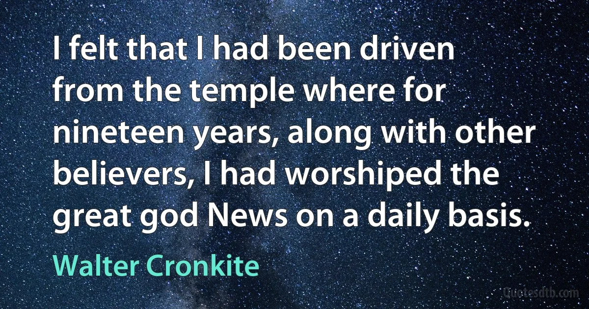 I felt that I had been driven from the temple where for nineteen years, along with other believers, I had worshiped the great god News on a daily basis. (Walter Cronkite)