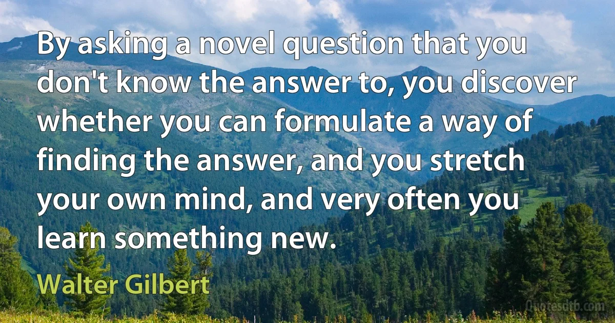 By asking a novel question that you don't know the answer to, you discover whether you can formulate a way of finding the answer, and you stretch your own mind, and very often you learn something new. (Walter Gilbert)