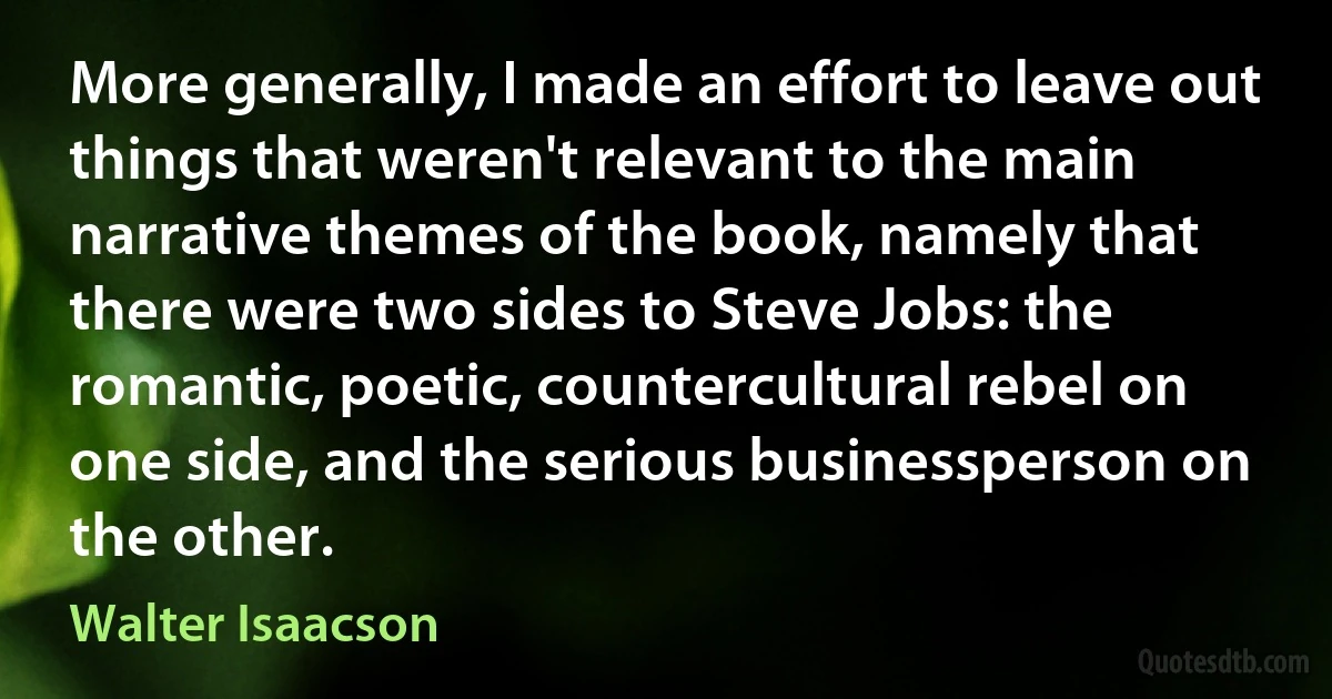 More generally, I made an effort to leave out things that weren't relevant to the main narrative themes of the book, namely that there were two sides to Steve Jobs: the romantic, poetic, countercultural rebel on one side, and the serious businessperson on the other. (Walter Isaacson)