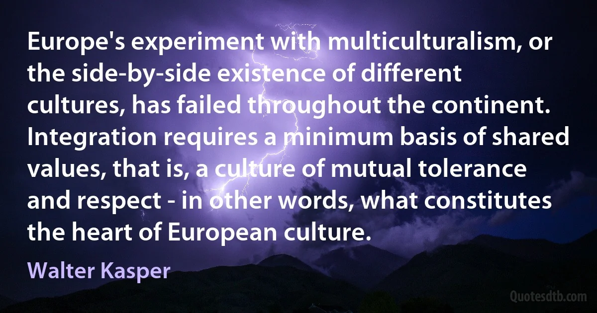 Europe's experiment with multiculturalism, or the side-by-side existence of different cultures, has failed throughout the continent. Integration requires a minimum basis of shared values, that is, a culture of mutual tolerance and respect - in other words, what constitutes the heart of European culture. (Walter Kasper)