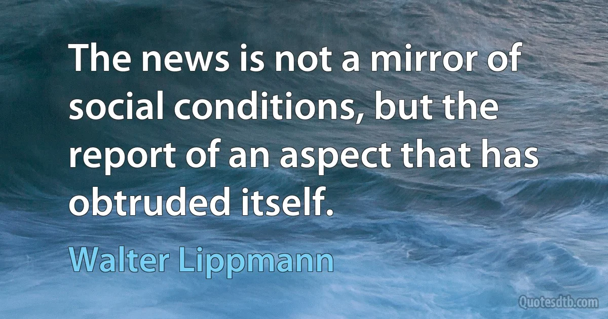 The news is not a mirror of social conditions, but the report of an aspect that has obtruded itself. (Walter Lippmann)