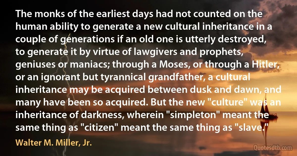 The monks of the earliest days had not counted on the human ability to generate a new cultural inheritance in a couple of generations if an old one is utterly destroyed, to generate it by virtue of lawgivers and prophets, geniuses or maniacs; through a Moses, or through a Hitler, or an ignorant but tyrannical grandfather, a cultural inheritance may be acquired between dusk and dawn, and many have been so acquired. But the new "culture" was an inheritance of darkness, wherein "simpleton" meant the same thing as "citizen" meant the same thing as "slave." (Walter M. Miller, Jr.)