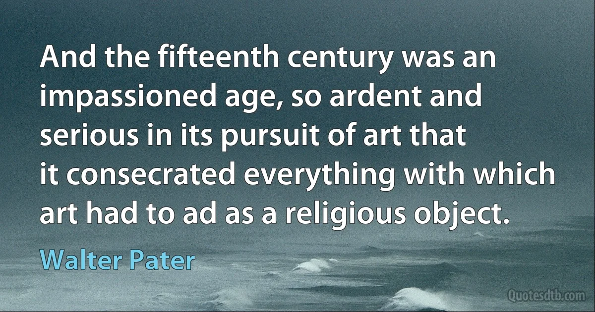 And the fifteenth century was an impassioned age, so ardent and serious in its pursuit of art that it consecrated everything with which art had to ad as a religious object. (Walter Pater)