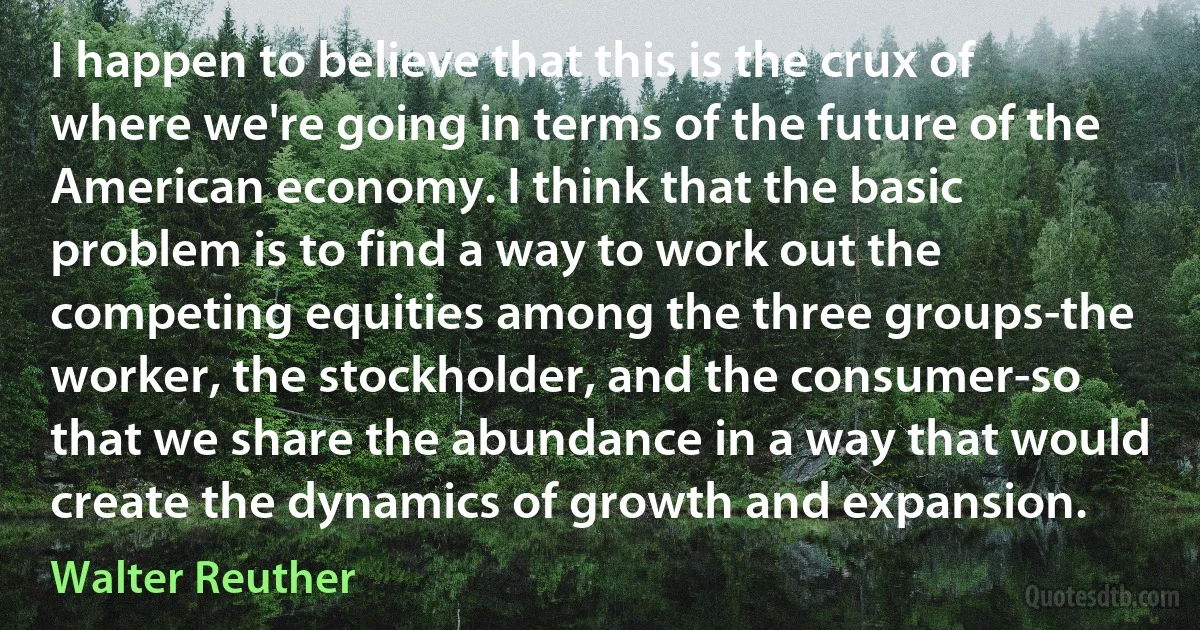 I happen to believe that this is the crux of where we're going in terms of the future of the American economy. I think that the basic problem is to find a way to work out the competing equities among the three groups-the worker, the stockholder, and the consumer-so that we share the abundance in a way that would create the dynamics of growth and expansion. (Walter Reuther)