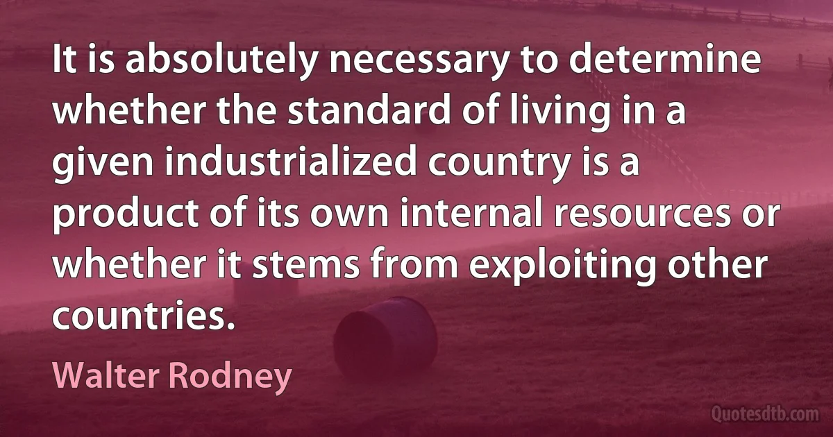 It is absolutely necessary to determine whether the standard of living in a given industrialized country is a product of its own internal resources or whether it stems from exploiting other countries. (Walter Rodney)