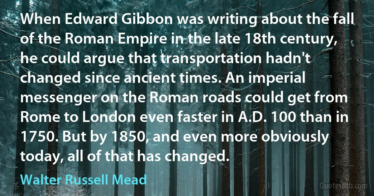 When Edward Gibbon was writing about the fall of the Roman Empire in the late 18th century, he could argue that transportation hadn't changed since ancient times. An imperial messenger on the Roman roads could get from Rome to London even faster in A.D. 100 than in 1750. But by 1850, and even more obviously today, all of that has changed. (Walter Russell Mead)