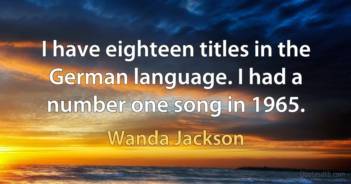 I have eighteen titles in the German language. I had a number one song in 1965. (Wanda Jackson)