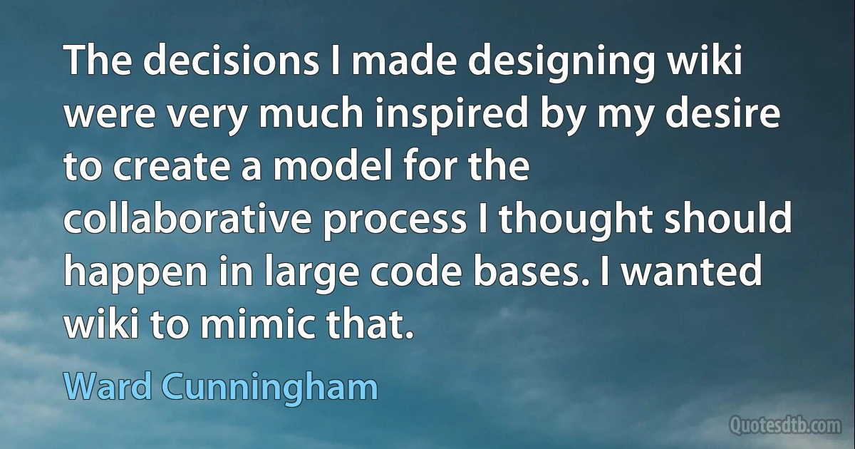 The decisions I made designing wiki were very much inspired by my desire to create a model for the collaborative process I thought should happen in large code bases. I wanted wiki to mimic that. (Ward Cunningham)