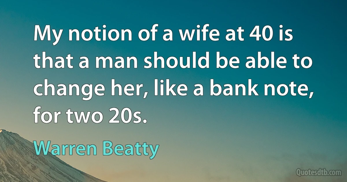 My notion of a wife at 40 is that a man should be able to change her, like a bank note, for two 20s. (Warren Beatty)