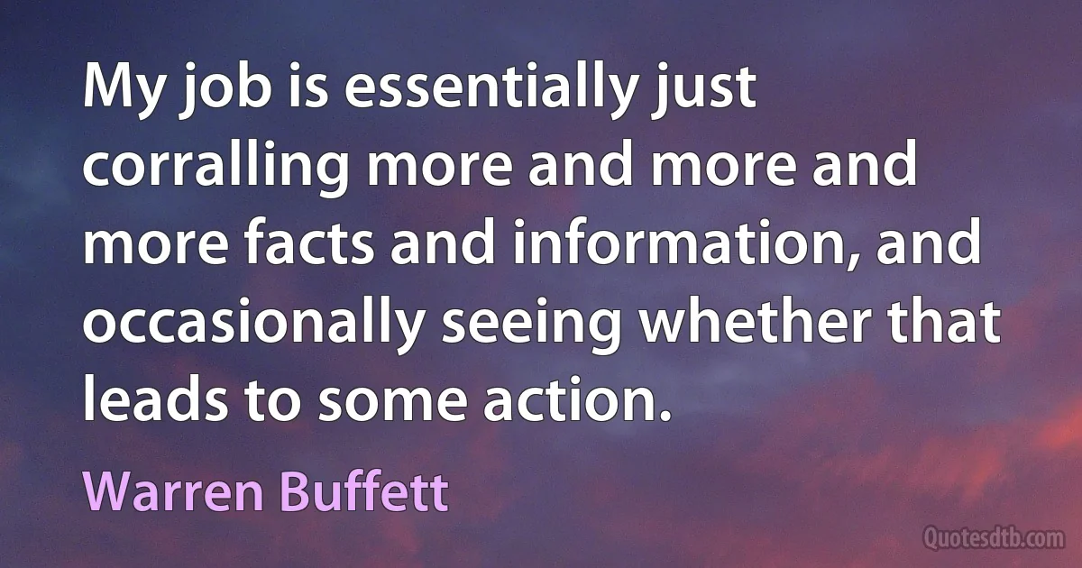 My job is essentially just corralling more and more and more facts and information, and occasionally seeing whether that leads to some action. (Warren Buffett)