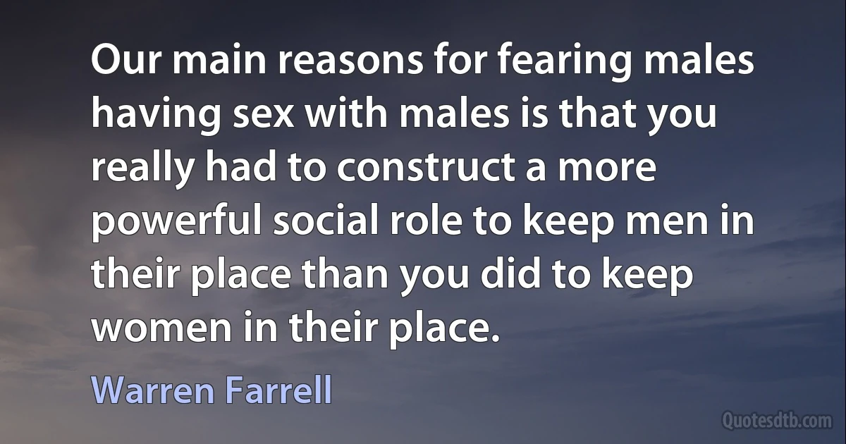 Our main reasons for fearing males having sex with males is that you really had to construct a more powerful social role to keep men in their place than you did to keep women in their place. (Warren Farrell)