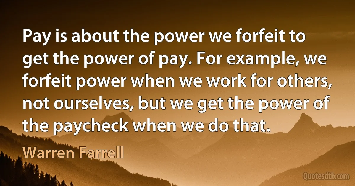 Pay is about the power we forfeit to get the power of pay. For example, we forfeit power when we work for others, not ourselves, but we get the power of the paycheck when we do that. (Warren Farrell)